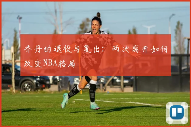 乔丹的退役与复出:两次离开如何改变NBA格局