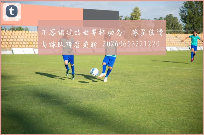 不容错过的世界杯动态：球星伤情与球队阵容更新_20260603221220