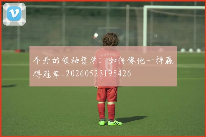 乔丹的领袖哲学:如何像他一样赢得冠军_20260523195426