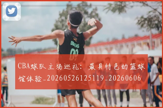 CBA球队主场巡礼：最具特色的篮球馆体验_20260526125119_20260606165309
