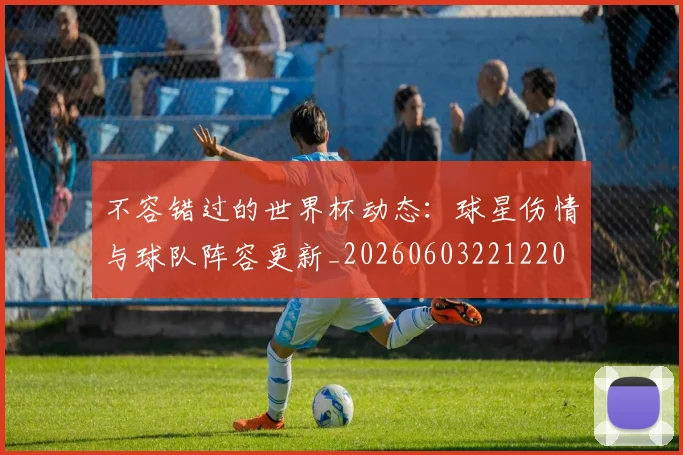 不容错过的世界杯动态：球星伤情与球队阵容更新_20260603221220